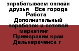 зарабатываем онлайн друзья - Все города Работа » Дополнительный заработок и сетевой маркетинг   . Приморский край,Дальнереченск г.